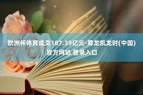 欧洲杯体育成交187.39亿元-尊龙凯龙时(中国)官方网站 登录入口