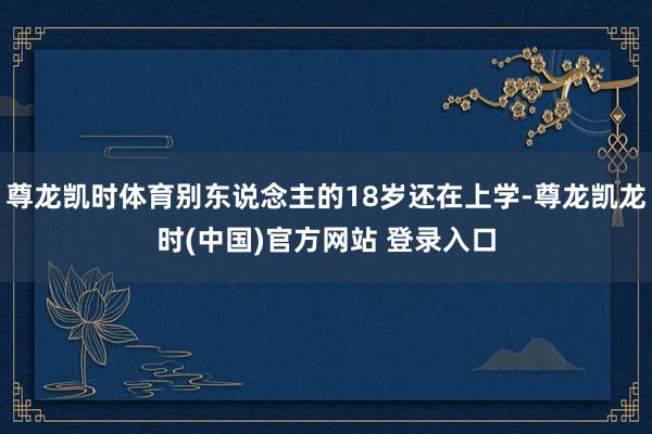尊龙凯时体育别东说念主的18岁还在上学-尊龙凯龙时(中国)官方网站 登录入口