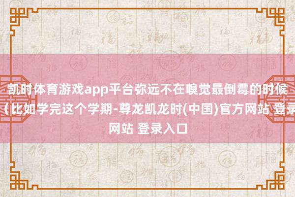 凯时体育游戏app平台弥远不在嗅觉最倒霉的时候废弃（比如学完这个学期-尊龙凯龙时(中国)官方网站 登
