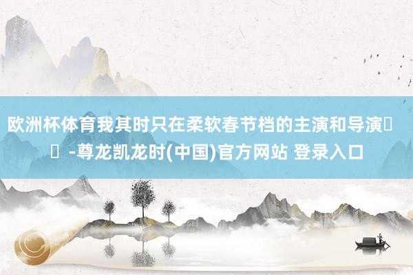 欧洲杯体育我其时只在柔软春节档的主演和导演� �-尊龙凯龙时(中国)官方网站 登录入口
