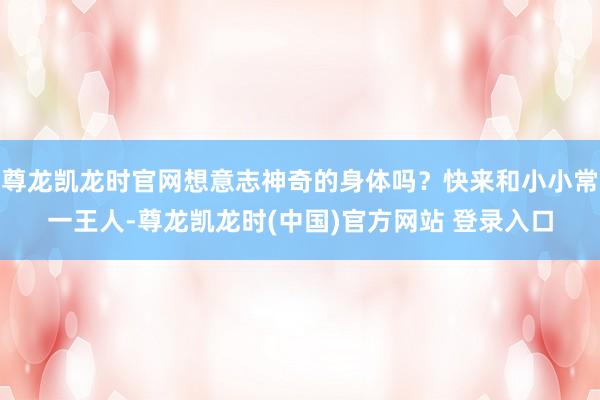 尊龙凯龙时官网想意志神奇的身体吗？快来和小小常一王人-尊龙凯龙时(中国)官方网站 登录入口