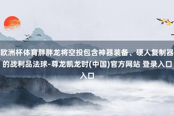 欧洲杯体育胖胖龙将空投包含神器装备、硬人复制器的战利品法球-尊龙凯龙时(中国)官方网站 登录入口