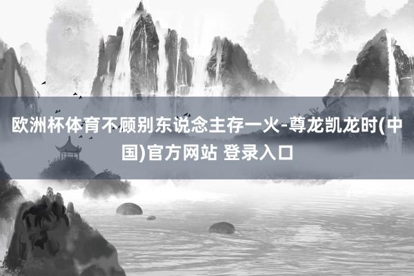 欧洲杯体育不顾别东说念主存一火-尊龙凯龙时(中国)官方网站 登录入口