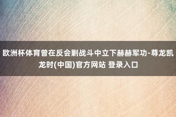 欧洲杯体育曾在反会剿战斗中立下赫赫军功-尊龙凯龙时(中国)官方网站 登录入口