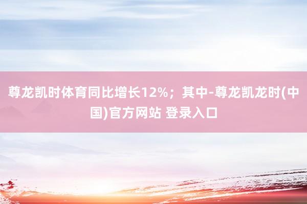 尊龙凯时体育同比增长12%；其中-尊龙凯龙时(中国)官方网站 登录入口