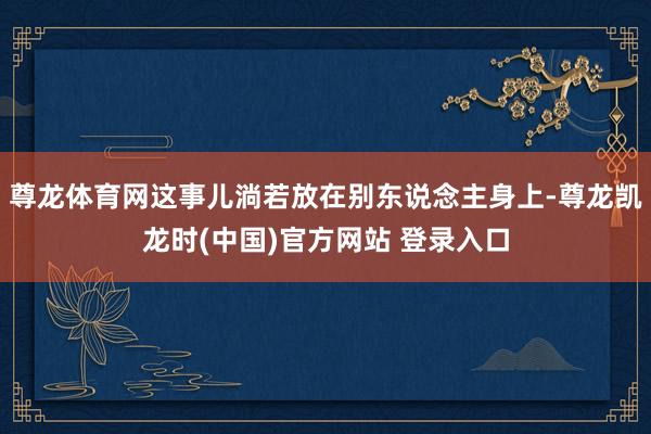尊龙体育网这事儿淌若放在别东说念主身上-尊龙凯龙时(中国)官方网站 登录入口
