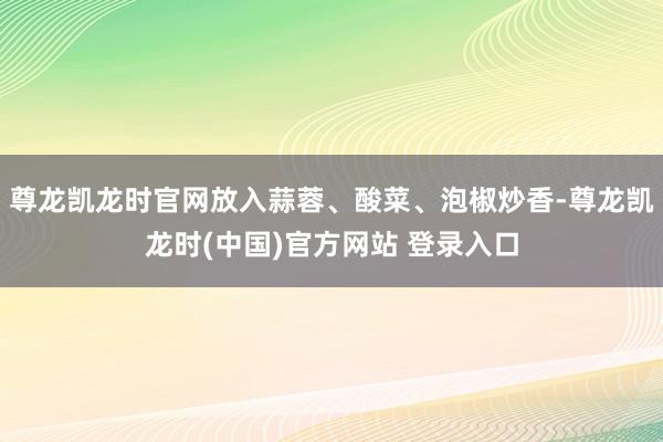 尊龙凯龙时官网放入蒜蓉、酸菜、泡椒炒香-尊龙凯龙时(中国)官方网站 登录入口
