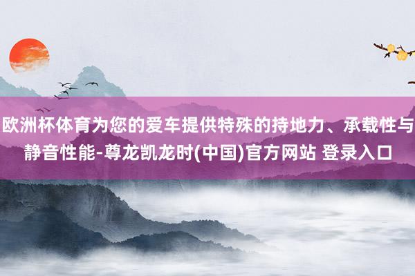 欧洲杯体育为您的爱车提供特殊的持地力、承载性与静音性能-尊龙凯龙时(中国)官方网站 登录入口