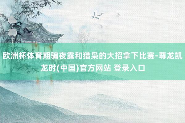 欧洲杯体育期骗夜露和猎枭的大招拿下比赛-尊龙凯龙时(中国)官方网站 登录入口