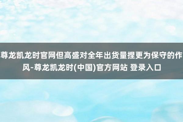 尊龙凯龙时官网但高盛对全年出货量捏更为保守的作风-尊龙凯龙时(中国)官方网站 登录入口
