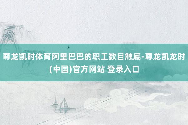 尊龙凯时体育阿里巴巴的职工数目触底-尊龙凯龙时(中国)官方网站 登录入口