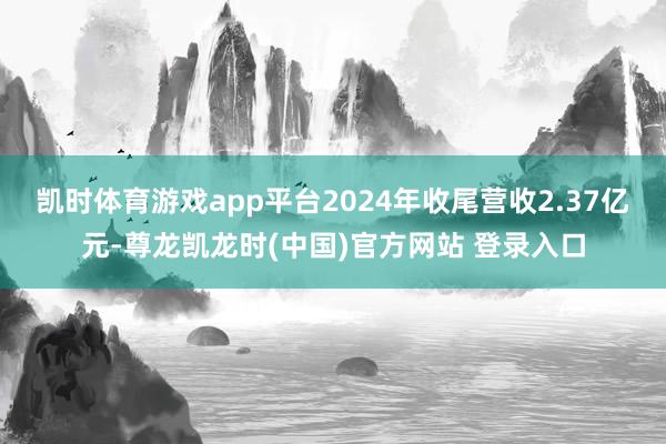 凯时体育游戏app平台2024年收尾营收2.37亿元-尊龙凯龙时(中国)官方网站 登录入口