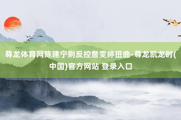 尊龙体育网陈建宁则反控詹雯婷扭曲-尊龙凯龙时(中国)官方网站 登录入口