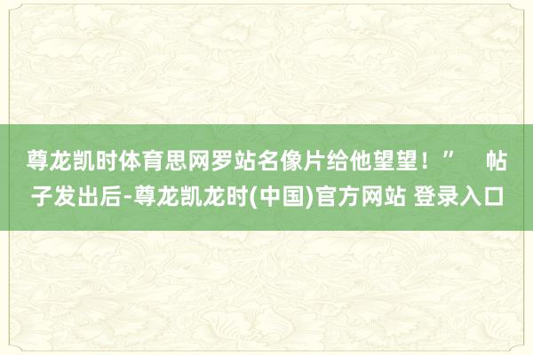尊龙凯时体育思网罗站名像片给他望望！”    帖子发出后-尊龙凯龙时(中国)官方网站 登录入口