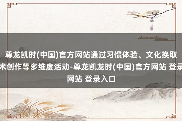 尊龙凯时(中国)官方网站通过习惯体验、文化换取、艺术创作等多维度活动-尊龙凯龙时(中国)官方网站 登