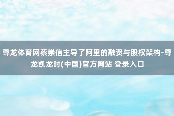 尊龙体育网蔡崇信主导了阿里的融资与股权架构-尊龙凯龙时(中国)官方网站 登录入口