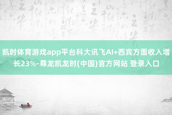 凯时体育游戏app平台科大讯飞AI+西宾方面收入增长23%-尊龙凯龙时(中国)官方网站 登录入口