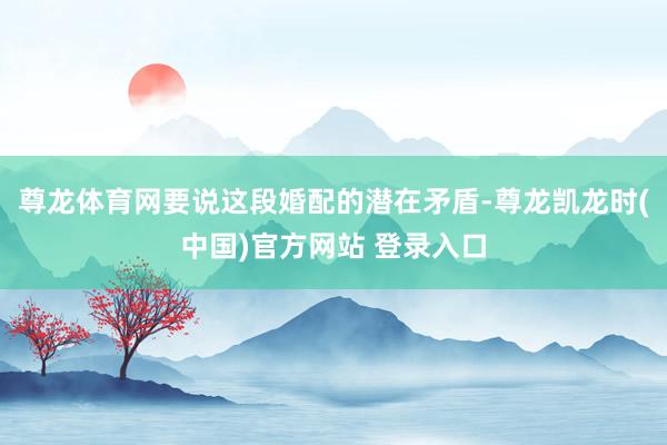 尊龙体育网要说这段婚配的潜在矛盾-尊龙凯龙时(中国)官方网站 登录入口