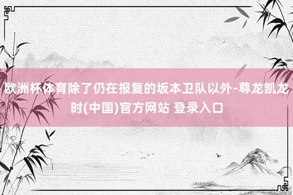 欧洲杯体育除了仍在报复的坂本卫队以外-尊龙凯龙时(中国)官方网站 登录入口