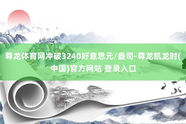 尊龙体育网冲破3240好意思元/盎司-尊龙凯龙时(中国)官方网站 登录入口