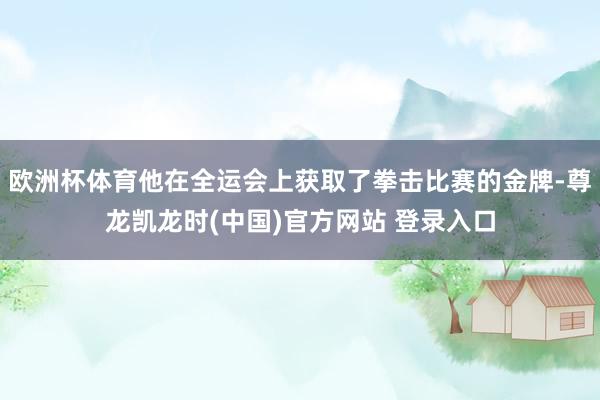 欧洲杯体育他在全运会上获取了拳击比赛的金牌-尊龙凯龙时(中国)官方网站 登录入口