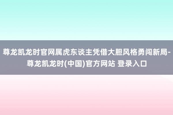 尊龙凯龙时官网属虎东谈主凭借大胆风格勇闯新局-尊龙凯龙时(中国)官方网站 登录入口