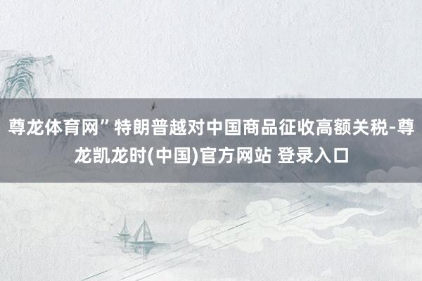 尊龙体育网”特朗普越对中国商品征收高额关税-尊龙凯龙时(中国)官方网站 登录入口