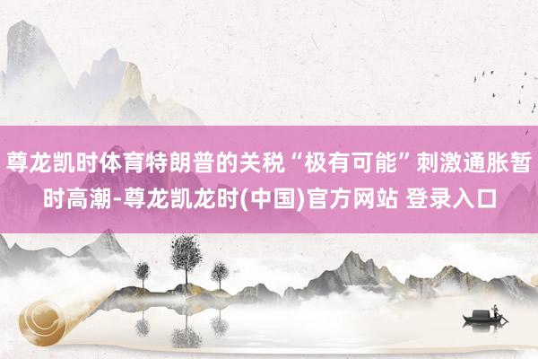 尊龙凯时体育特朗普的关税“极有可能”刺激通胀暂时高潮-尊龙凯龙时(中国)官方网站 登录入口