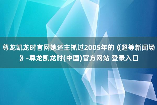尊龙凯龙时官网她还主抓过2005年的《超等新闻场》-尊龙凯龙时(中国)官方网站 登录入口