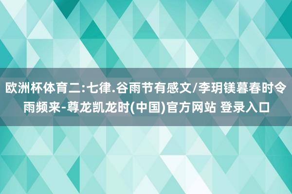 欧洲杯体育二:七律.谷雨节有感文/李玥镁暮春时令雨频来-尊龙凯龙时(中国)官方网站 登录入口