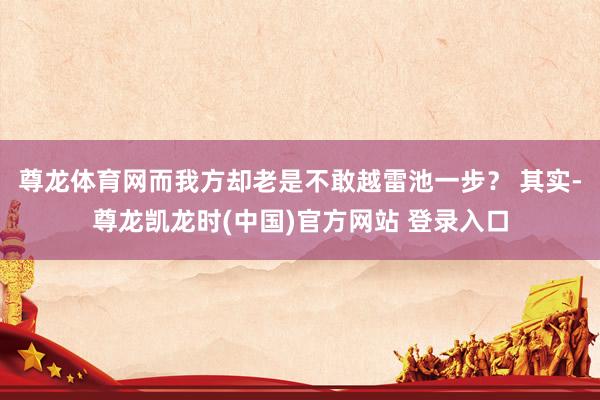 尊龙体育网而我方却老是不敢越雷池一步？ 其实-尊龙凯龙时(中国)官方网站 登录入口