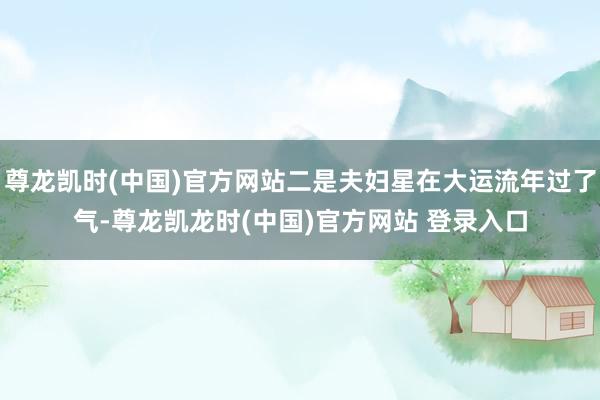 尊龙凯时(中国)官方网站二是夫妇星在大运流年过了气-尊龙凯龙时(中国)官方网站 登录入口