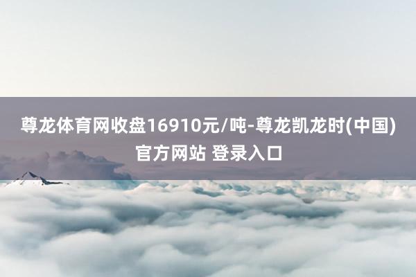 尊龙体育网收盘16910元/吨-尊龙凯龙时(中国)官方网站 登录入口