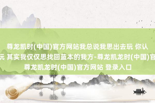 尊龙凯时(中国)官方网站我总说我思出去玩 你认为我仅仅思出去玩 其实我仅仅思找回蓝本的我方-尊龙凯龙时(中国)官方网站 登录入口