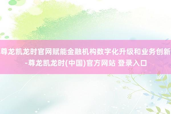 尊龙凯龙时官网赋能金融机构数字化升级和业务创新-尊龙凯龙时(中国)官方网站 登录入口