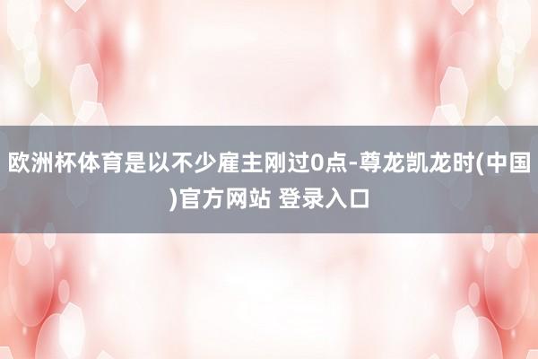 欧洲杯体育是以不少雇主刚过0点-尊龙凯龙时(中国)官方网站 登录入口