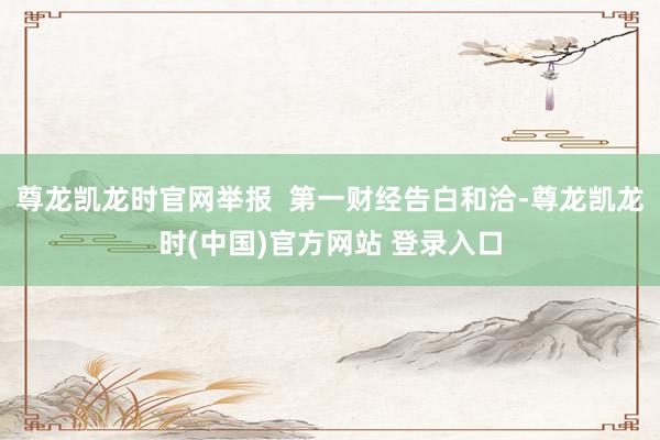 尊龙凯龙时官网举报  第一财经告白和洽-尊龙凯龙时(中国)官方网站 登录入口