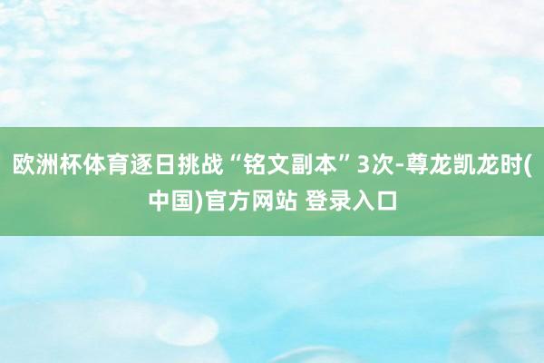 欧洲杯体育逐日挑战“铭文副本”3次-尊龙凯龙时(中国)官方网站 登录入口