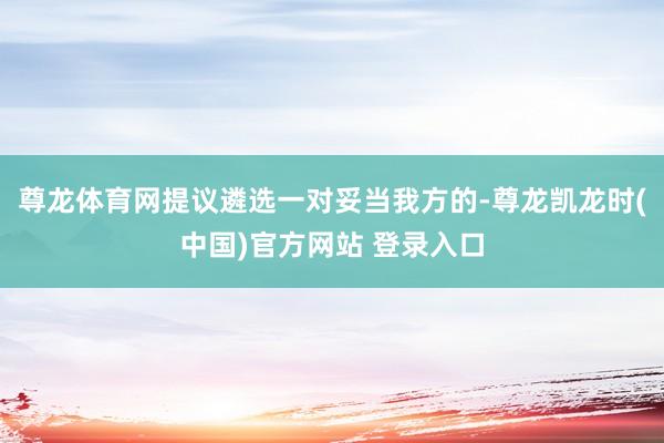 尊龙体育网提议遴选一对妥当我方的-尊龙凯龙时(中国)官方网站 登录入口