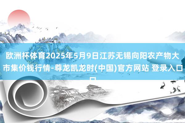 欧洲杯体育2025年5月9日江苏无锡向阳农产物大市集价钱行情-尊龙凯龙时(中国)官方网站 登录入口