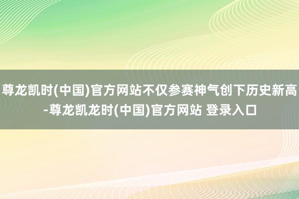 尊龙凯时(中国)官方网站不仅参赛神气创下历史新高-尊龙凯龙时(中国)官方网站 登录入口