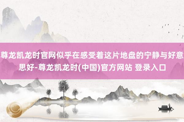 尊龙凯龙时官网似乎在感受着这片地盘的宁静与好意思好-尊龙凯龙时(中国)官方网站 登录入口