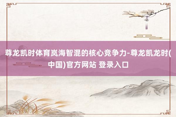 尊龙凯时体育岚海智混的核心竞争力-尊龙凯龙时(中国)官方网站 登录入口