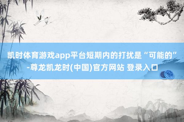 凯时体育游戏app平台　　短期内的打扰是“可能的”-尊龙凯龙时(中国)官方网站 登录入口
