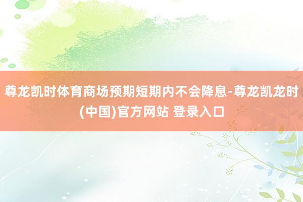 尊龙凯时体育商场预期短期内不会降息-尊龙凯龙时(中国)官方网站 登录入口