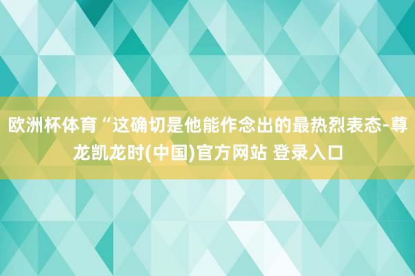 欧洲杯体育“这确切是他能作念出的最热烈表态-尊龙凯龙时(中国)官方网站 登录入口