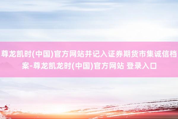 尊龙凯时(中国)官方网站并记入证券期货市集诚信档案-尊龙凯龙时(中国)官方网站 登录入口