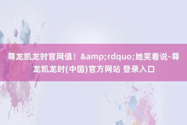 尊龙凯龙时官网值！&rdquo;她笑着说-尊龙凯龙时(中国)官方网站 登录入口