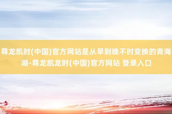 尊龙凯时(中国)官方网站是从早到晚不时变换的青海湖-尊龙凯龙时(中国)官方网站 登录入口