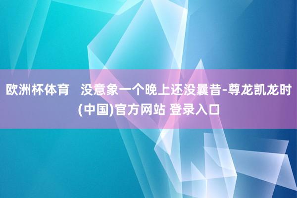 欧洲杯体育   没意象一个晚上还没曩昔-尊龙凯龙时(中国)官方网站 登录入口